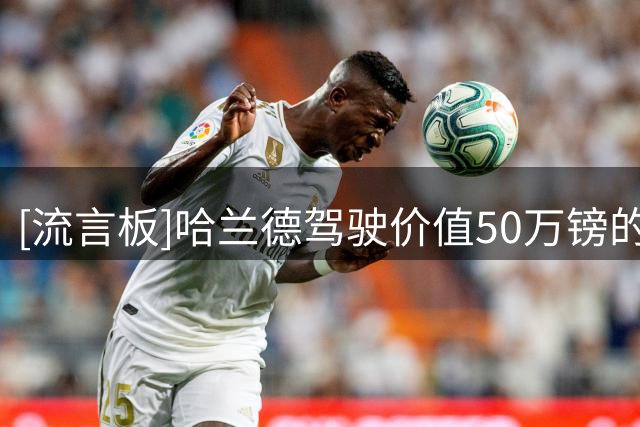 [流言板]哈兰德驾驶价值50万镑的法拉利归队，最高时速可达311公里